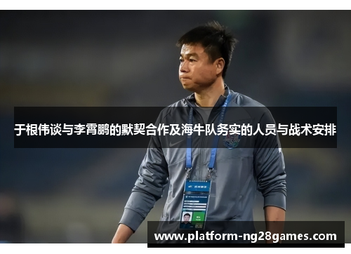 于根伟谈与李霄鹏的默契合作及海牛队务实的人员与战术安排