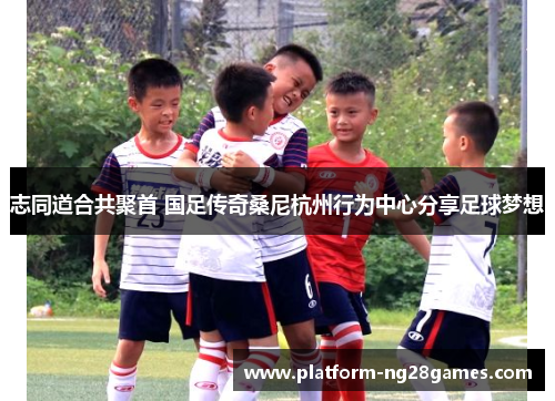 志同道合共聚首 国足传奇桑尼杭州行为中心分享足球梦想