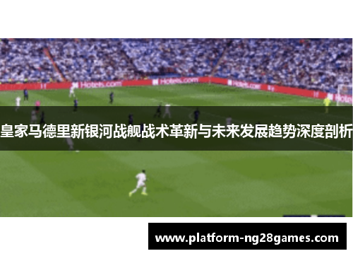 皇家马德里新银河战舰战术革新与未来发展趋势深度剖析