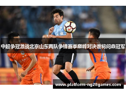 中超争冠激战北京山东两队争锋赛季巅峰对决谁将问鼎冠军