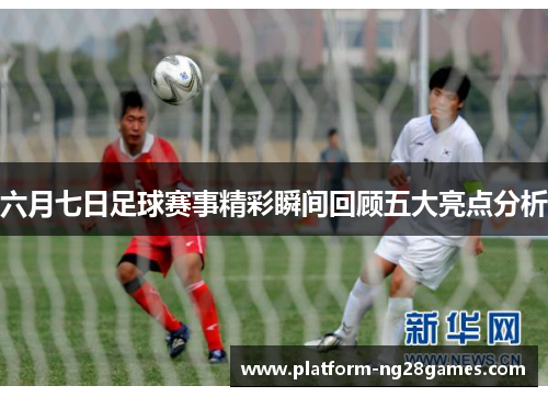 六月七日足球赛事精彩瞬间回顾五大亮点分析