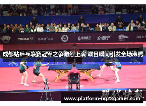 成都站乒乓联赛冠军之争激烈上演 瞩目瞬间引发全场沸腾