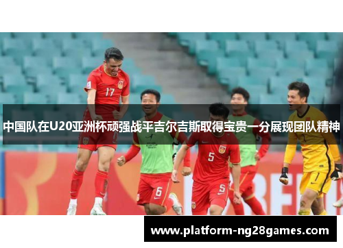 中国队在U20亚洲杯顽强战平吉尔吉斯取得宝贵一分展现团队精神