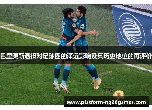 巴里奥斯退役对足球圈的深远影响及其历史地位的再评价