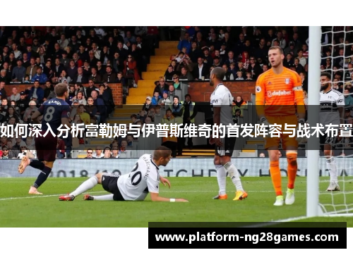 如何深入分析富勒姆与伊普斯维奇的首发阵容与战术布置