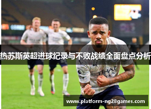 热苏斯英超进球纪录与不败战绩全面盘点分析