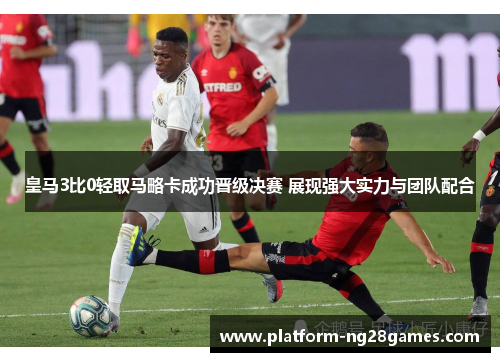 皇马3比0轻取马略卡成功晋级决赛 展现强大实力与团队配合