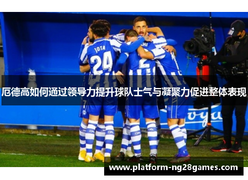 厄德高如何通过领导力提升球队士气与凝聚力促进整体表现
