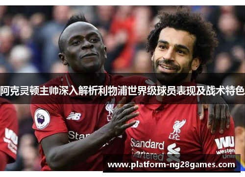 阿克灵顿主帅深入解析利物浦世界级球员表现及战术特色