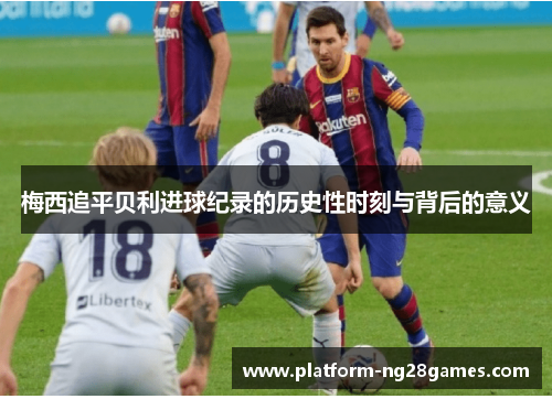 梅西追平贝利进球纪录的历史性时刻与背后的意义