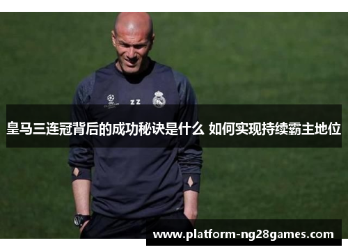 皇马三连冠背后的成功秘诀是什么 如何实现持续霸主地位