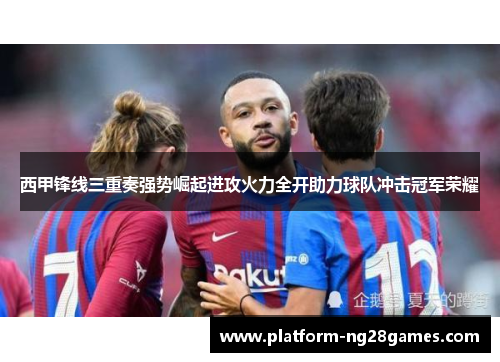 西甲锋线三重奏强势崛起进攻火力全开助力球队冲击冠军荣耀