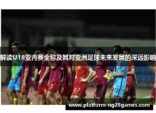 解读U18亚青赛全称及其对亚洲足球未来发展的深远影响