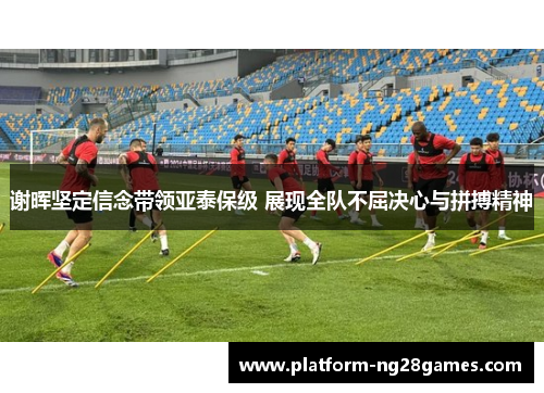 谢晖坚定信念带领亚泰保级 展现全队不屈决心与拼搏精神