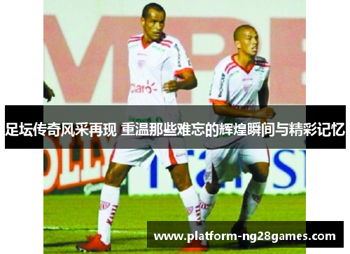 足坛传奇风采再现 重温那些难忘的辉煌瞬间与精彩记忆