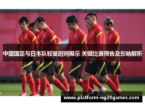 中国国足与日本队较量时间揭示 关键比赛预告及影响解析