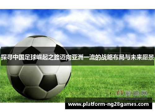 探寻中国足球崛起之路迈向亚洲一流的战略布局与未来愿景
