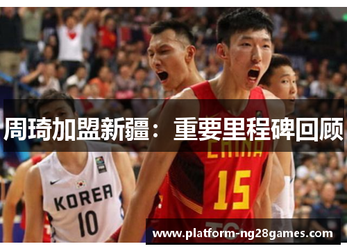 周琦加盟新疆:重要里程碑回顾 周琦加盟新疆:重要里程碑回顾