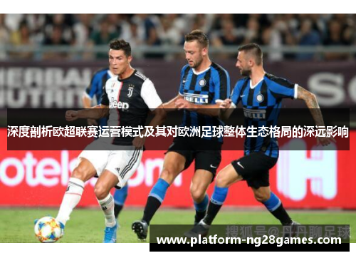 深度剖析欧超联赛运营模式及其对欧洲足球整体生态格局的深远影响