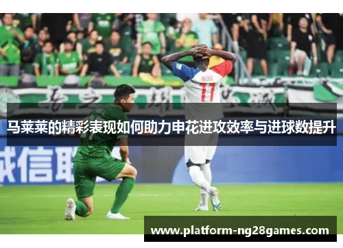 马莱莱的精彩表现如何助力申花进攻效率与进球数提升
