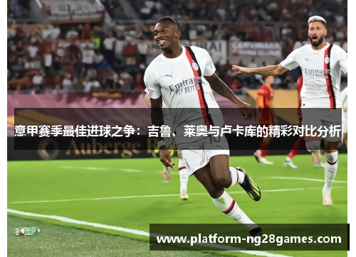 意甲赛季最佳进球之争：吉鲁、莱奥与卢卡库的精彩对比分析