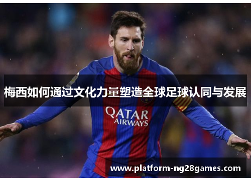 梅西如何通过文化力量塑造全球足球认同与发展 梅西如何通过文化力量塑造全球足球认同与发展