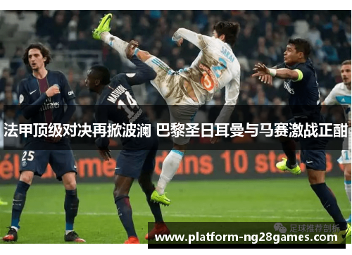 法甲顶级对决再掀波澜 巴黎圣日耳曼与马赛激战正酣