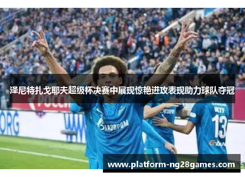泽尼特扎戈耶夫超级杯决赛中展现惊艳进攻表现助力球队夺冠