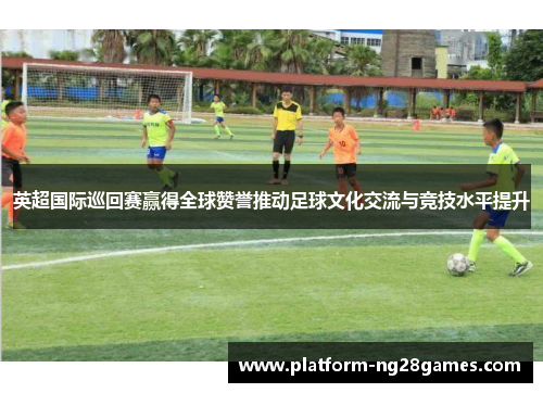 英超国际巡回赛赢得全球赞誉推动足球文化交流与竞技水平提升