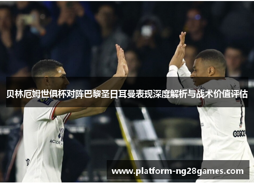 贝林厄姆世俱杯对阵巴黎圣日耳曼表现深度解析与战术价值评估