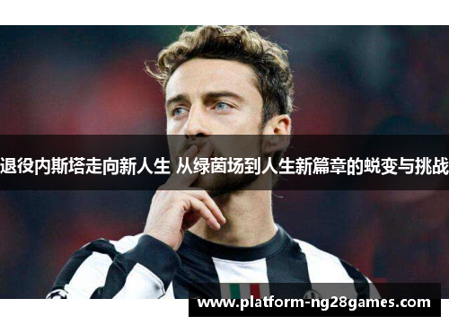 退役内斯塔走向新人生 从绿茵场到人生新篇章的蜕变与挑战