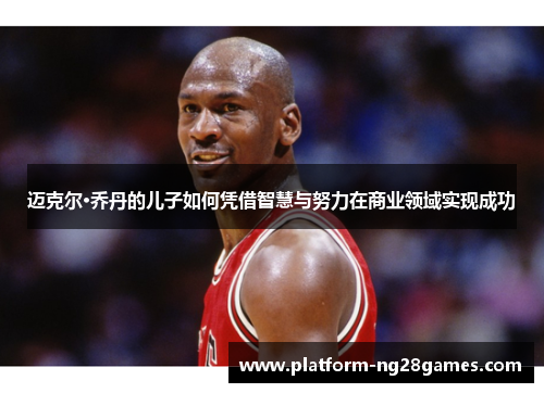 迈克尔·乔丹的儿子如何凭借智慧与努力在商业领域实现成功