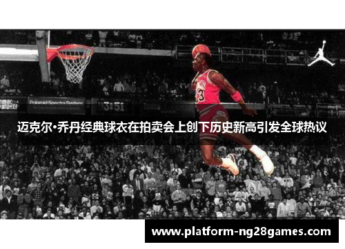 迈克尔·乔丹经典球衣在拍卖会上创下历史新高引发全球热议